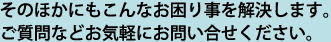 そのほかにもこんなお困り事を解決します。ご質問などお気軽にお問い合せください。
